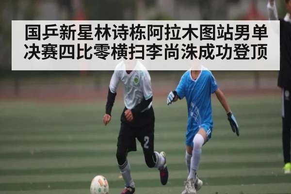 国乒新星林诗栋阿拉木图站男单决赛四比零横扫李尚洙成功登顶(kaiyun)