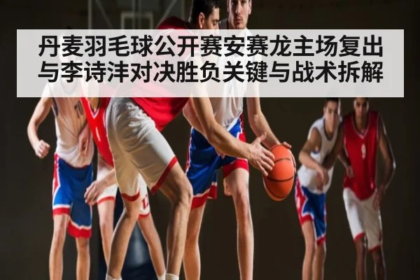 丹麦羽毛球公开赛安赛龙主场复出与李诗沣对决胜负关键与战术拆解 | kaiyun
